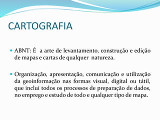 CARTOGRAFIA
 ABNT: É a arte de levantamento, construção e edição
de mapas e cartas de qualquer natureza.
 Organização, apresentação, comunicação e utilização
da geoinformação nas formas visual, digital ou tátil,
que inclui todos os processos de preparação de dados,
no emprego e estudo de todo e qualquer tipo de mapa.
 