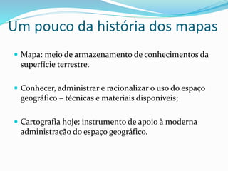 Um pouco da história dos mapas
 Mapa: meio de armazenamento de conhecimentos da
superfície terrestre.
 Conhecer, administrar e racionalizar o uso do espaço
geográfico – técnicas e materiais disponíveis;
 Cartografia hoje: instrumento de apoio à moderna
administração do espaço geográfico.
 