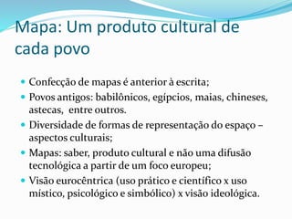 Mapa: Um produto cultural de
cada povo
 Confecção de mapas é anterior à escrita;
 Povos antigos: babilônicos, egípcios, maias, chineses,
astecas, entre outros.
 Diversidade de formas de representação do espaço –
aspectos culturais;
 Mapas: saber, produto cultural e não uma difusão
tecnológica a partir de um foco europeu;
 Visão eurocêntrica (uso prático e científico x uso
místico, psicológico e simbólico) x visão ideológica.
 