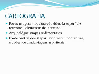 CARTOGRAFIA
 Povos antigos: modelos reduzidos da superfície
terrestre – elementos de interesse.
 Arqueológos: mapas rudimentares
 Ponto central dos Mapas: montes ou montanhas,
cidades ,ou ainda viagens espirituais;
 