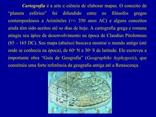 Cartografia é a arte e ciência de elaborar mapas. O conceito de
“planeta

esférico”

foi

difundido

entre

os

filósofos

gregos

contemporâneos a Aristóteles (+/- 350 anos AC) e alguns conceitos
ainda têm sido aceitos até so dias de hoje. A cartografia grega e romana
atingiu seu ápice de desenvolvimento na época de Claudius Pitolomeus
(85 – 165 DC). Seu mapa (abaixo) buscava mostrar o mundo antigo (até
onde se conhecia na época), de 60o N a 30o S de latitude. Ele escreveu a
importante obra “Guia de Geografia” (Geographike hyphygesis), que
constituiu uma forte referência da geografia antiga até a Renascença.

 

                                             

                                                      
Ptolemy's map of the world, 150 AD

 