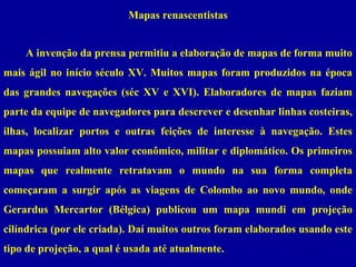 Mapas renascentistas
A invenção da prensa permitiu a elaboração de mapas de forma muito
mais ágil no início século XV. Muitos mapas foram produzidos na época
das grandes navegações (séc XV e XVI). Elaboradores de mapas faziam
parte da equipe de navegadores para descrever e desenhar linhas costeiras,
ilhas, localizar portos e outras feições de interesse à navegação. Estes
mapas possuiam alto valor econômico, militar e diplomático. Os primeiros
mapas que realmente retratavam o mundo na sua forma completa
começaram a surgir após as viagens de Colombo ao novo mundo, onde
Gerardus Mercartor (Bélgica) publicou um mapa mundi em projeção
cilíndrica (por ele criada). Daí muitos outros foram elaborados usando este
tipo de projeção, a qual é usada até atualmente.

 
