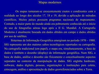 Mapas modernos
Os mapas tornaram-se crescentemente exatos e condizentes com a
realidade ao longo dos séculos 17, 18 e 19, devido a aplicação de métodos
científicos. Muitos países possuem pragramas nacionais de mapeamento.
Contudo, a maior parte do mundo ainda era pobremente conhecida até o início
do uso de fotografias aéreas logo após a II G. Mundial. A Cartografia
Moderna é atualmente baseada em dados obtidos em campo e dados obtidos
por uso de satélites.
Sistermas de Informação Geográfica emergiram no período 1970 – 1980.
SIG representa um dos maiores saltos tecnológicos reportados na cartografia.
Na cartografia tradicional (em papel), o mapa era, simultaneamente, a base de
dados e também o desenho (display) da informação geográfica. Num SIG, a
base de dados, análise e desenho são fisicamente e conceitualmente aspectos
separados no contexto da manipulação de dados. SIG engloba hardware,
software, dados digitais, pessoas, organizações e instituições para coleta,
estocagem, análise e apresentação de dados georreferenciados sobre a Terra.

 
