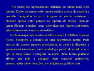Os mapas são representações realísticas do mundo real? Nem
sempre! Dados de campo estão sempre sujeitos a erros de acurária e
precisão. Fotografias aéreas e imagens de satélite registram e
mostram apenas certas porções do espectro de energia, além de
serem filtradas e muitas vezes distorcidas por fatores ambientais,
principalmente os de ordem atmosférica.
Nenhum mapa pode mostrar detalhadamente TODOS os aspectos
físicos, biológicos e culturais de uma determinada região. Pode
mostrar sim apenas aspectos selecionados, os quais são dispostos e
apresentados usualmente numa simbologia padrão de acordo com o
tipo de classificação e categoria do mapa. Desta forma, podemos
afirmar

que

todo

e

qualquer

mapa

constitui

estimativas,

generalizações e interpretações de condições geográficas reais.

 