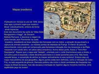 Mapas brasileiros

Publicado em Veneza no ano de 1556, talvez
este seja o primeiro mapa que mostra o
Brasil individualmente, embora de forma
ainda imprecisa. 
Este raro documento faz parte do "Atlas Delle 
Navigazione e Viaggi", de Giovanni 
Battista Ramusio, e descreve a viagem do
piloto francês Jean Parmentier na costa
 brasileira, ressaltando as boas relações dos franceses com os índios, a extração de pau-brasil e a 
captura de animais silvestres - os maiores pontos de interesse da França. O interior do país era 
desconhecido, como pode ser comprovado pela fantasiosa indicação dos rios Amazonas e da Plata 
nascendo num vulcão ativo, em plena selva amazônica. Acima desse ponto, ficava a "Terra Non 
Descoperta". Repare que o mapa está "deitado", orientado com o norte (tramontana) para a direita, o 
sul (ostro) para a esquerda, o leste (levante) para baixo e o oeste (ponente) para cima. Não havia, 
naquele tempo, a convenção de alinhar os mapas verticalmente no eixo norte/sul. Embora seja um 
mapa mais pictórico do que geográfico, alguns pontos estão bem definidos, como a indicação de Cabo 
Frio, no lado esquerdo da gravura. Ramusio preferiu não incluir o clichê canibalista tão freqüente nos 
mapas do Brasil da época, mas não escapou à tentação de registrar alguns monstros marinhos. Uma 
esplêndida peça de museu! 

 