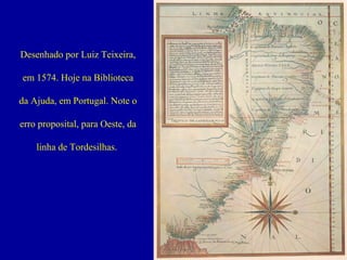 Desenhado por Luiz Teixeira,
em 1574. Hoje na Biblioteca
da Ajuda, em Portugal. Note o
erro proposital, para Oeste, da
linha de Tordesilhas.

 
