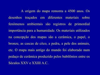 A origem do mapa remonta a 4500 anos. Os
desenhos traçados em diferentes materiais sobre
fenômenos ambientais são registros de primordial
importância para a humanidade. Os materiais utilizados
na concepção dos mapas são a cerâmica, o papel, o
bronze, as cascas de côco, a pedra, a pele dos animais,
etc. O mapa mais antigo do mundo foi elaborado num
pedaço de cerâmica produzido pelos babilônios entre os
Séculos XXV e XXIII A.C.

 