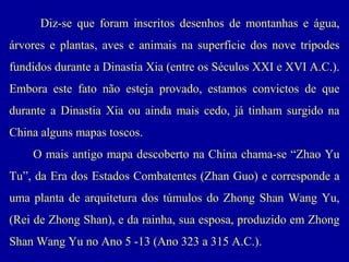 Diz-se que foram inscritos desenhos de montanhas e água,
árvores e plantas, aves e animais na superfície dos nove trípodes
fundidos durante a Dinastia Xia (entre os Séculos XXI e XVI A.C.).
Embora este fato não esteja provado, estamos convictos de que
durante a Dinastia Xia ou ainda mais cedo, já tinham surgido na
China alguns mapas toscos.
O mais antigo mapa descoberto na China chama-se “Zhao Yu
Tu”, da Era dos Estados Combatentes (Zhan Guo) e corresponde a
uma planta de arquitetura dos túmulos do Zhong Shan Wang Yu,
(Rei de Zhong Shan), e da rainha, sua esposa, produzido em Zhong
Shan Wang Yu no Ano 5 -13 (Ano 323 a 315 A.C.).

 