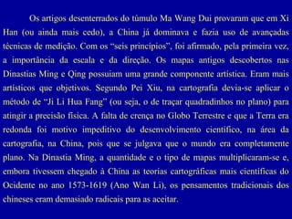 Os artigos desenterrados do túmulo Ma Wang Dui provaram que em Xi
Han (ou ainda mais cedo), a China já dominava e fazia uso de avançadas
técnicas de medição. Com os “seis princípios”, foi afirmado, pela primeira vez,
a importância da escala e da direção. Os mapas antigos descobertos nas
Dinastias Ming e Qing possuiam uma grande componente artística. Eram mais
artísticos que objetivos. Segundo Pei Xiu, na cartografia devia-se aplicar o
método de “Ji Li Hua Fang” (ou seja, o de traçar quadradinhos no plano) para
atingir a precisão física. A falta de crença no Globo Terrestre e que a Terra era
redonda foi motivo impeditivo do desenvolvimento científico, na área da
cartografia, na China, pois que se julgava que o mundo era completamente
plano. Na Dinastia Ming, a quantidade e o tipo de mapas multiplicaram-se e,
embora tivessem chegado à China as teorias cartográficas mais científicas do
Ocidente no ano 1573-1619 (Ano Wan Li), os pensamentos tradicionais dos
chineses eram demasiado radicais para as aceitar.

 