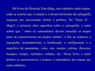 Há livros da Dynastia Xian Qing, com capítulos sobre mapas,
onde se conclui que a criação e o desenvolvimento da cartografia
surgiram por necessidade militar e política. No “Guan Zi –
Mapa”, a primeira obra específica sobre a cartografia, o autor
achou que “ todos os comandantes devem consultar os mapas
antes de concretizarem um projeto militar”, a fim de conhecer a
topografia, nomeadamente, a localização, a configuração e a
superfície de montanhas, vales, rios, montes, colinas, florestas,
bosques, estepes, caminhos, cidades, etc.. Nesse livro, o autor
definiu as características e realçou a importância dos mapas nas
ações militares.

 
