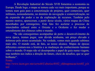A Revolução Industrial do Século XVII fomentou a economia na
Europa. Desde logo, o mapa se tornou cada vez mais importante, porque se
tornou num guia para a concretização de projetos, quer comerciais, quer
militares, nomeadamente, no domínio da navegação e comercialização, no
da expansão do poder e no da exploração de recursos. Também pelo
mesmo motivo, apareceram, a partir desse século, vários mapas da China
desenhados por estrangeiros. Este fato fez acelerar o processo de
intercâmbio cultural entre o Oriente e o Ocidente e fez mudar o
entendimento dos chineses sobre o mundo.
“Se não conseguirmos acompanhar de perto o desenvolvimento da
nova época, iremos pagar, sem dúvida nenhuma, um preço elevado e
doloroso pelo atraso acumulado. Na verdade, vemos mais quando subimos
mais alto. O mundo está, de fato, ao nosso alcance. Mapas de épocas
diferentes contam-nos a história e as mudanças do conhecimento humano
sobre o mundo. O mapa não só desempenha o papel de guia numa viagem,
mas também nos indica a direção do futuro, cheio de desafios, que se quer
brilhante”.
Fonte:
http://www.iacm.gov.mo/scrweb/Culturias/0102_oldmapmacau/text02_p.h
tml

 