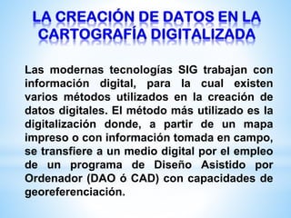 Las modernas tecnologías SIG trabajan con
información digital, para la cual existen
varios métodos utilizados en la creación de
datos digitales. El método más utilizado es la
digitalización donde, a partir de un mapa
impreso o con información tomada en campo,
se transfiere a un medio digital por el empleo
de un programa de Diseño Asistido por
Ordenador (DAO ó CAD) con capacidades de
georeferenciación.
 