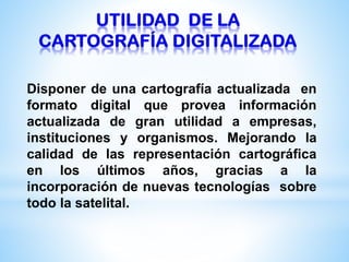 Disponer de una cartografía actualizada en
formato digital que provea información
actualizada de gran utilidad a empresas,
instituciones y organismos. Mejorando la
calidad de las representación cartográfica
en los últimos años, gracias a la
incorporación de nuevas tecnologías sobre
todo la satelital.
 