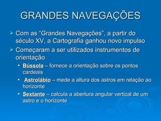 GRANDES NAVEGAÇÕES Com as “Grandes Navegações”, a partir do século XV, a Cartografia ganhou novo impulso Começaram a ser utilizados instrumentos de orientação  Bússola  – fornece a orientação sobre os pontos cardeais Astrolábio  – mede a altura dos astros em relação ao horizonte  Sextante  – calcula a abertura angular vertical de um astro e o horizonte 