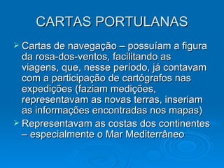 CARTAS PORTULANAS Cartas de navegação – possuíam a figura da rosa-dos-ventos, facilitando as viagens, que, nesse período, já contavam com a participação de cartógrafos nas expedições (faziam medições, representavam as novas terras, inseriam as informações encontradas nos mapas) Representavam as costas dos continentes – especialmente o Mar Mediterrâneo 