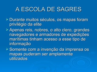 A ESCOLA DE SAGRES Durante muitos séculos, os mapas foram privilégio da elite Apenas reis, nobres, o alto clero, grandes navegadores e armadores de expedições marítimas tinham acesso a esse tipo de informação Somente com a invenção da imprensa os mapas puderam ser amplamente utilizados 