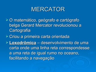 MERCATOR O matemático, geógrafo e cartógrafo belga Gerard Mercator revolucionou a Cartografia Criou a primeira carta orientada Loxodrômica  – desenvolvimento de uma carta onde uma linha reta correspondesse a uma reta de igual rumo no oceano, facilitando a navegação  