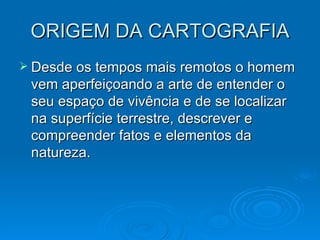 ORIGEM DA CARTOGRAFIA Desde os tempos mais remotos o homem vem aperfeiçoando a arte de entender o seu espaço de vivência e de se localizar na superfície terrestre, descrever e compreender fatos e elementos da natureza. 