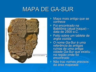 MAPA DE GA-SUR Mapa mais antigo que se conhece Foi encontrado na Babilônia (atual Iraque) – data de 2500 a.C. Feito sobre um tablete de argila cozida O nome Ga-Sur é uma referência às antigas ruínas de uma antiga cidade Ga-Sur que existiu na região onde foi encontrado Não traz nomes precisos da área mapeada  