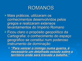 ROMANOS Mais práticos, utilizaram os conhecimentos desenvolvidos pelos gregos e realizaram extensos levantamentos do Império Romano Ficou claro o propósito geopolítico da Cartografia: o conhecimento do espaço geográfico se constitui num poderoso instrumento de dominação “ Para vencer o inimigo numa guerra, é necessário um detalhado estudo sobre o território onde será travada a batalha.” 