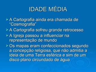 IDADE MÉDIA A Cartografia ainda era chamada de “Cosmografia” A Cartografia sofreu grande retrocesso A Igreja passou a influenciar na representação de mundo  Os mapas eram confeccionados segundo a concepção religiosa, que não admitia a ideia de uma Terra esférica e sim de um disco plano circundado de água 