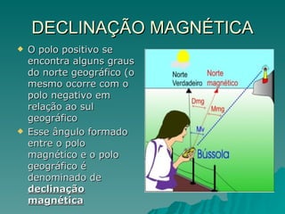 DECLINAÇÃO MAGNÉTICA O polo positivo se encontra alguns graus do norte geográfico (o mesmo ocorre com o polo negativo em relação ao sul geográfico Esse ângulo formado entre o polo magnético e o polo geográfico é denominado de  declinação magnética 