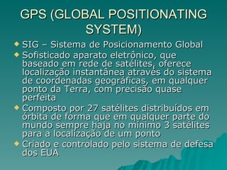 GPS (GLOBAL POSITIONATING SYSTEM) SIG – Sistema de Posicionamento Global Sofisticado aparato eletrônico, que baseado em rede de satélites, oferece localização instantânea através do sistema de coordenadas geográficas, em qualquer ponto da Terra, com precisão quase perfeita Composto por 27 satélites distribuídos em órbita de forma que em qualquer parte do mundo sempre haja no mínimo 3 satélites para a localização de um ponto Criado e controlado pelo sistema de defesa dos EUA 