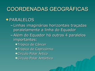 COORDENADAS GEOGRÁFICAS PARALELOS  Linhas imaginárias horizontais traçadas paralelamente a linha do Equador Além do Equador há outros 4 paralelos importantes: Trópico de Câncer Trópico de Capricórnio Círculo Polar Ártico Círculo Polar Antártico 