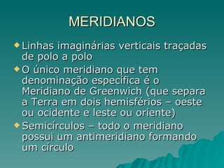MERIDIANOS Linhas imaginárias verticais traçadas de polo a polo O único meridiano que tem denominação específica é o Meridiano de Greenwich (que separa a Terra em dois hemisférios – oeste ou ocidente e leste ou oriente) Semicírculos – todo o meridiano possui um antimeridiano formando um círculo 