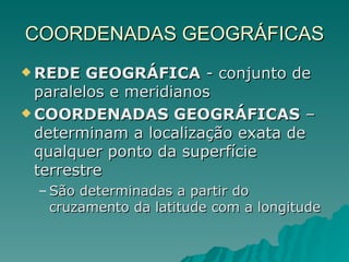 COORDENADAS GEOGRÁFICAS REDE GEOGRÁFICA  - conjunto de paralelos e meridianos COORDENADAS GEOGRÁFICAS  – determinam a localização exata de qualquer ponto da superfície terrestre São determinadas a partir do cruzamento da latitude com a longitude 