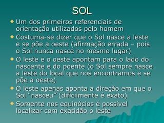 SOL Um dos primeiros referenciais de orientação utilizados pelo homem Costuma-se dizer que o Sol nasce a leste e se põe a oeste (afirmação errada – pois o Sol nunca nasce no mesmo lugar) O leste e o oeste apontam para o lado do nascente e do poente (o Sol sempre nasce a leste do local que nos encontramos e se põe a oeste) O leste apenas aponta a direção em que o Sol “nasceu” (dificilmente é exato) Somente nos equinócios é possível localizar com exatidão o leste 