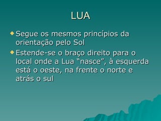 LUA Segue os mesmos princípios da orientação pelo Sol Estende-se o braço direito para o local onde a Lua “nasce”, à esquerda está o oeste, na frente o norte e atrás o sul 