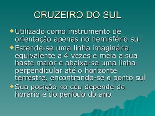 CRUZEIRO DO SUL Utilizado como instrumento de orientação apenas no hemisfério sul Estende-se uma linha imaginária equivalente a 4 vezes e meia a sua haste maior e abaixa-se uma linha perpendicular até o horizonte terrestre, encontrando-se o ponto sul Sua posição no céu depende do horário e do período do ano 