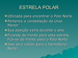 ESTRELA POLAR Utilizada para encontrar o Polo Norte Pertence a constelação da Ursa Menor Sua posição varia durante o ano Ficando de frente para esta estrela, fica-se de frente para o Polo Norte Isso só é válido para o hemisfério Norte 