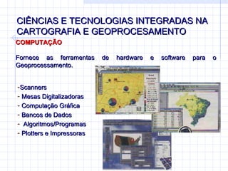 CIÊNCIAS E TECNOLOGIAS INTEGRADAS NA CARTOGRAFIA E GEOPROCESAMENTO COMPUTAÇÃO Fornece as ferramentas de hardware e software para o Geoprocessamento. Scanners  Mesas Digitalizadoras Computação Gráfica Bancos de Dados Algoritmos/Programas  Plotters e Impressoras 