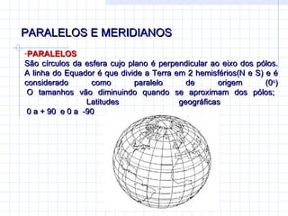 PARALELOS E MERIDIANOS PARALELOS São círculos da esfera cujo plano é perpendicular ao eixo dos pólos. A linha do Equador é que divide a Terra em 2 hemisférios(N e S) e é considerado como paralelo de origem (0 o )  O tamanhos vão diminuindo quando se aproximam dos pólos;   Latitudes geográficas  0 a + 90  e 0 a  -90  