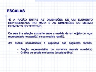 ESCALAS É A RAZÃO ENTRE AS DIMENSÕES DE UM ELEMENTO REPRESENTADO NO MAPA E AS DIMENSÕES DO MESMO ELEMENTO NO TERRENO.  Ou seja é a relação existente entre a medida de um objeto ou lugar representado no papel(d) e sua medida real(D). Um escala normalmente é expressa das seguintes formas: - Fração representativa ou numérica (escala numérica) -  Gráfica ou escala em barras (escala gráfica) 