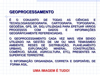 GEOPROCESSAMENTO É O CONJUNTO DE TODAS AS CIÊNCIAS E TECNOLOGIAS(GEOGRAFIA, CARTOGRAFIA, TOPOGRAFIA, GEODÉSIA, GPS, SR, SIG) UTILIZADAS PARA EFETUAR VÁRIOS PROCESSOS COM DADOS E INFORMAÇÕES GEOGRÁFICAMENTE REFERENCIADAS.  UMA IMAGEM É TUDO! O GEOPROCESSAMENTO CADA VEZ MAIS VEM SENDO UTILIZADO NA GESTÃO DE UM OU MAIS TEMAS(MEIO AMBIENTE, REDES DE DISTRIBUIÇÃO, PLANEJAMENTO URBANO, EXPLORAÇÃO MINERAL, CONSTRUÇÕES, COMÉRCIO, SÁUDE, AGRICULTURA, ETC), PRESENTES NA SUPERFICIE TERRESTRE. O INFORMAÇÃO ORGANIZADA, CORRETA E DISPONÍVEL DE FORMA ÁGIL.   