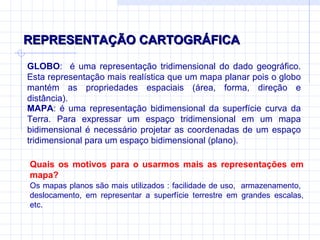 REPRESENTAÇÃO CARTOGRÁFICA GLOBO :  é uma representação tridimensional do dado geográfico. Esta representação mais realística que um mapa planar pois o globo mantém as propriedades espaciais (área, forma, direção e distância). MAPA : é uma representação bidimensional da superfície curva da Terra. Para expressar um espaço tridimensional em um mapa bidimensional é necessário projetar as coordenadas de um espaço tridimensional para um espaço bidimensional (plano). Os mapas planos são mais utilizados : facilidade de uso,  armazenamento,  deslocamento, em representar a superfície terrestre em grandes escalas, etc. Quais os motivos para o usarmos mais as representações em mapa ? 