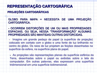 REPRESENTAÇÃO CARTOGRÁFICA GLOBO PARA MAPA = NECESSITA DE UMA PROJEÇÃO CARTOGRÁFICA.  PROJEÇÕES CARTOGRÁFICAS - OCORREM DISTORÇÕES DE UM OU MAIS PROPRIEDADES ESPACIAIS. OU SEJA, NESSA “TRANSFORMAÇÃO” ALGUMAS PROPRIEDADES SÃO MANTIDAS OUTRAS DISTORCIDAS. -  Imagine um grande pedaço de papel (a superfície de projeção) colocado em contato com o globo e uma fonte de luz brilhando no centro do globo. Os raios de luz projetam as feições desenhadas na superfície da esfera, na superfície plana do papel. -  As projeções são representações planas da superfície esférica da Terra, desenhadas sobre o papel ou exibidas sobre a tela do computador. Em outras palavras, elas expressam uma superfície tridimensional em uma superfície bidimensional. 