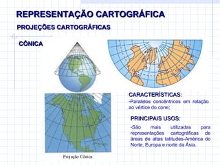 REPRESENTAÇÃO CARTOGRÁFICA CÔNICA PROJEÇÕES CARTOGRÁFICAS CARACTERÍSTICAS: Paralelos concêntricos em relação ao vértice do cone;  PRINCIPAIS USOS: São mais utilizadas para representações cartográficas de áreas de altas latitudes-América do Norte, Europa e norte da Ásia. 