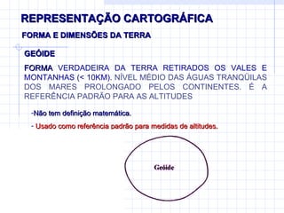 REPRESENTAÇÃO CARTOGRÁFICA FORMA E DIMENSÕES DA TERRA Não tem definição matemática.  Usado como referência padrão para medidas de altitudes. GEÓIDE FORMA  VERDADEIRA DA TERRA RETIRADOS OS VALES E MONTANHAS ( < 10KM).  NÍVEL MÉDIO DAS ÁGUAS TRANQÜILAS DOS MARES PROLONGADO PELOS CONTINENTES. É A REFERÊNCIA PADRÃO PARA AS ALTITUDES 