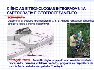 CIÊNCIAS E TECNOLOGIAS INTEGRADAS NA CARTOGRAFIA E GEOPROCESAMENTO TOPOGRAFIA Determina a posição tridimensional X,Y e Altitude utilizando teodolitos, estações totais e outros dispositivos. ESTAÇÃO TOTAL:  Teodolito digital equipado com medidor eletrônico, processador, memória, coletores de dados, programas e dispositivos de transferência de dados computador    estação 