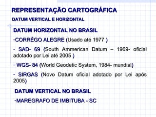 REPRESENTAÇÃO CARTOGRÁFICA DATUM VERTICAL E HORIZONTAL DATUM HORIZONTAL NO BRASIL  CORRÉGO ALEGRE ( Usado até 1977  ) SAD- 69 ( South Ammerican Datum – 1969- oficial adotado por Lei até 2005  ) WGS- 84 ( World Geodetic System, 1984- mundial ) SIRGAS ( Novo Datum oficial adotado por Lei após 2005 ) DATUM VERTICAL NO BRASIL  MAREGRAFO DE IMBITUBA - SC 