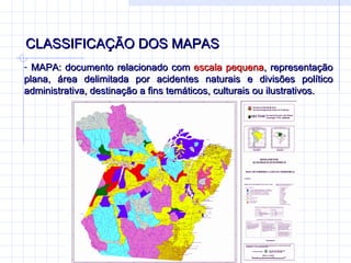 CLASSIFICAÇÃO DOS MAPAS  MAPA: documento relacionado com  escala pequena , representação plana, área delimitada por acidentes naturais e divisões político administrativa, destinação a fins temáticos, culturais ou ilustrativos. 
