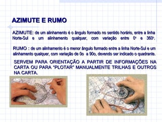 AZIMUTE E RUMO AZIMUTE:  de um alinhamento é o ângulo formado no sentido horário, entre a linha Norte-Sul e um alinhamento qualquer, com variação entre 0 o  e 360 o . RUMO :  de um alinhamento é o menor ângulo formado entre a linha Norte-Sul e um alinhamento qualquer, com variação de 0o  a 90o, devendo ser indicado o quadrante. SERVEM PARA ORIENTAÇÃO A PARTIR DE INFORMAÇÕES NA CARTA OU PARA “PLOTAR” MANUALMENTE TRILHAS E OUTROS NA CARTA.  