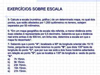 EXERCÍCIOS SOBRE ESCALA 5-  Calcule a escala (numérica, gráfica ) de um determinado mapa, no qual dois pontos, que estão afastados por 1.200 quilômetros no terreno, estejam separados por 50 milímetros. 6-  "Em um mapa geográfico de escala não referida, a menor distância entre duas cidades é representada por 0,5 decímetro. Sabendo-se que a distância real entre ambas é de 500 km, em linha reta, determine a escala em que o mapa foi desenhado".  7-  Sabendo que o ponto  "A" , localizado a 90º de longitude oriental são 19:15 horas, pergunta-se que horas teremos no ponto  "B" , que dista 135º leste de longitude do ponto  "C" , que por sua vez está a dois fusos horários adiantados em relação ao ponto  "D" , que se localiza a 135º de longitude a  oeste do ponto  "A" . a)        7h 15min. b)        9h 15min. c)        23h 15min. d)        10h 15min. e)        21h 15min. 