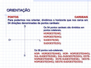 ORIENTAÇÃO PONTOS CARDEAIS Para podermos nos orientar, dividimos o horizonte que nos cerca em 04 direções denominadas de pontos cardeais:  Os 04 pontos cardeais são divididos em pontos colaterais. NORDESTE(NE) NOROESTE(NO) SUDESTE(SE) SUDOESTE(SO) Os 08 pontos sub-colaterais. NOR- NORDESTE(NNE); NOR- NOROESTE(NNO); SUL-SUDESTE(SSE); SUL-SUDOESTE(SSO); ESTE-NORDESTE(ENE); ESTE-SUDESTE(ESE); OESTE-NOROESTE(ONO); OESTE-SUDOESTE(OSO) N S L O 