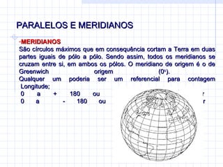 PARALELOS E MERIDIANOS MERIDIANOS  São círculos máximos que em consequência cortam a Terra em duas partes iguais de pólo a pólo. Sendo assim, todos os meridianos se cruzam entre si, em ambos os pólos. O meridiano de origem é o de Greenwich origem (0 o ).  Qualquer um poderia ser um referencial para contagem  Longitude;  0 a + 180 ou  0 a 180 L Gr  0 a  - 180 ou  0 a 180 O Gr 