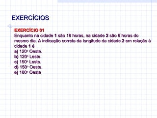 EXERCÍCIOS EXERCÍCIO 01 Enquanto na cidade  1  são 18 horas, na cidade  2  são 8 horas do mesmo dia. A indicação correta da longitude da cidade  2  em relação à cidade  1  é a)  120 o  Oeste. b)  120 o  Leste. c)  150 o  Leste. d)  150 o  Oeste. e)  180 o  Oeste   